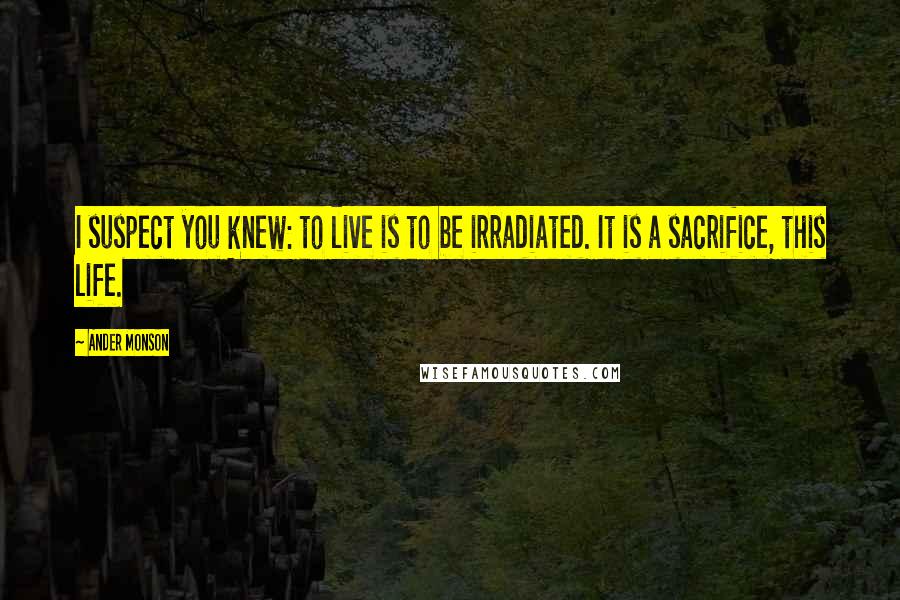 Ander Monson Quotes: I suspect you knew: to live is to be irradiated. It is a sacrifice, this life.