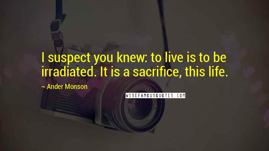 Ander Monson Quotes: I suspect you knew: to live is to be irradiated. It is a sacrifice, this life.