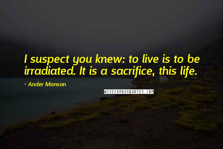 Ander Monson Quotes: I suspect you knew: to live is to be irradiated. It is a sacrifice, this life.