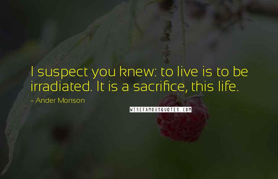 Ander Monson Quotes: I suspect you knew: to live is to be irradiated. It is a sacrifice, this life.