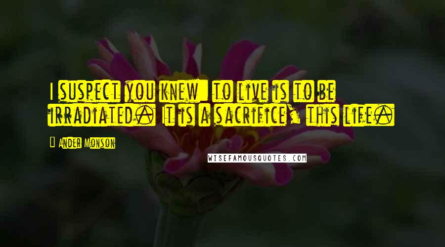 Ander Monson Quotes: I suspect you knew: to live is to be irradiated. It is a sacrifice, this life.