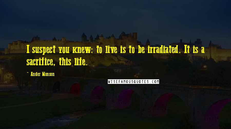 Ander Monson Quotes: I suspect you knew: to live is to be irradiated. It is a sacrifice, this life.