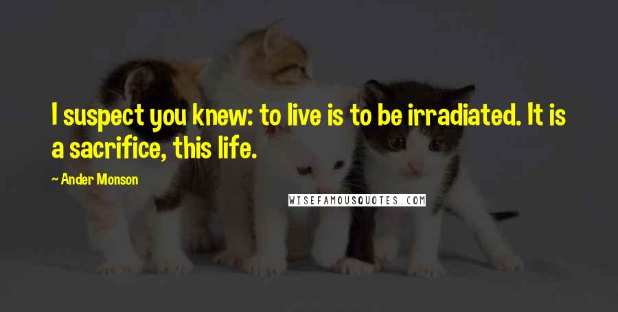 Ander Monson Quotes: I suspect you knew: to live is to be irradiated. It is a sacrifice, this life.