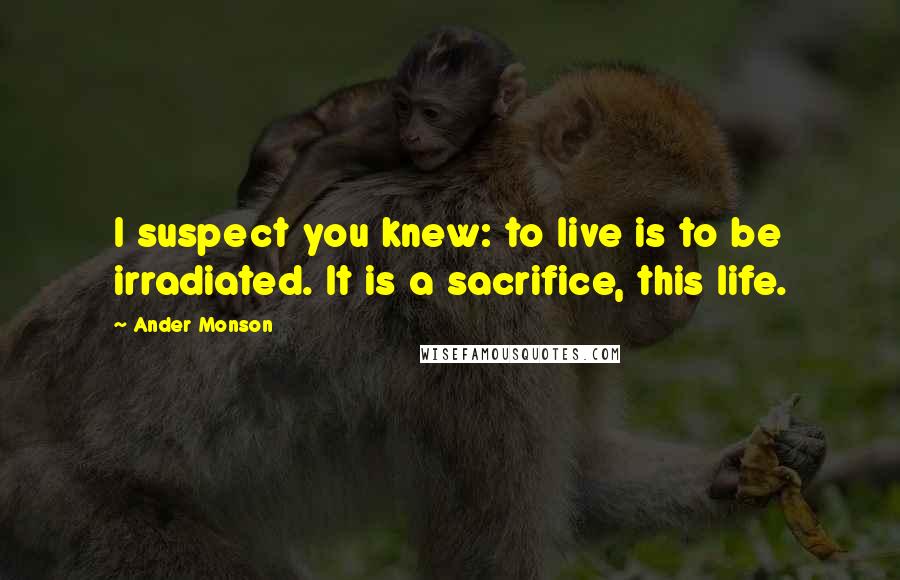 Ander Monson Quotes: I suspect you knew: to live is to be irradiated. It is a sacrifice, this life.