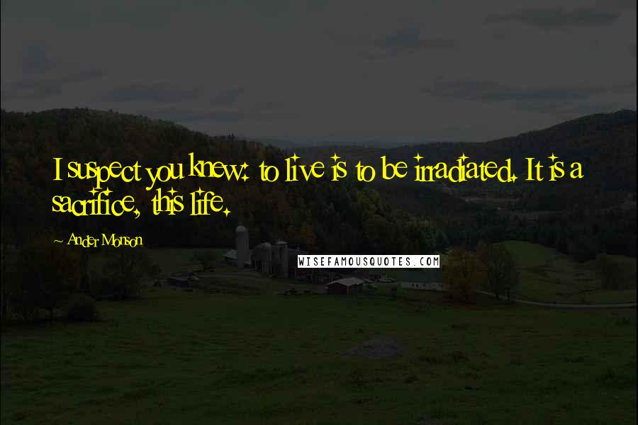 Ander Monson Quotes: I suspect you knew: to live is to be irradiated. It is a sacrifice, this life.