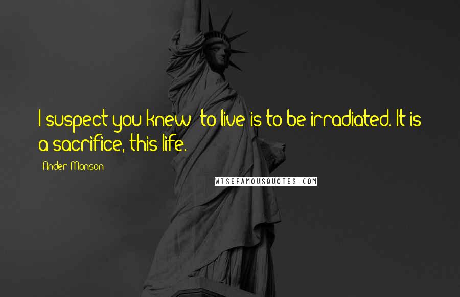 Ander Monson Quotes: I suspect you knew: to live is to be irradiated. It is a sacrifice, this life.