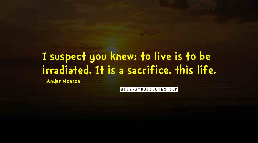 Ander Monson Quotes: I suspect you knew: to live is to be irradiated. It is a sacrifice, this life.