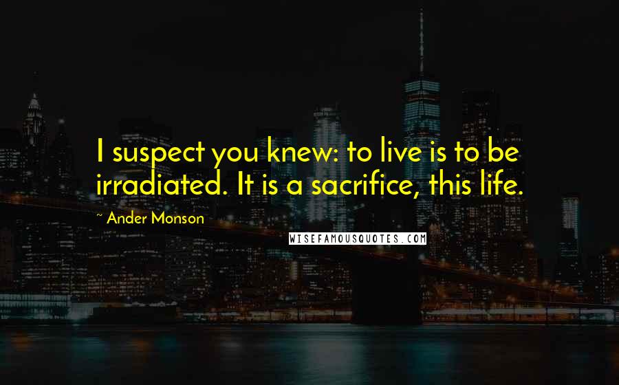 Ander Monson Quotes: I suspect you knew: to live is to be irradiated. It is a sacrifice, this life.