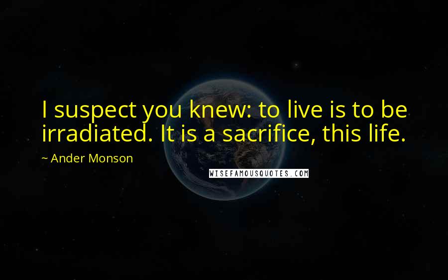 Ander Monson Quotes: I suspect you knew: to live is to be irradiated. It is a sacrifice, this life.