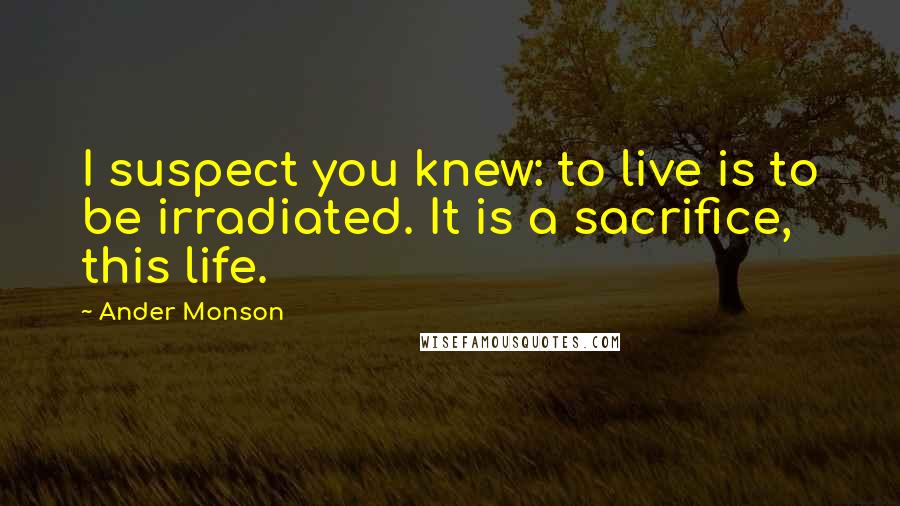 Ander Monson Quotes: I suspect you knew: to live is to be irradiated. It is a sacrifice, this life.