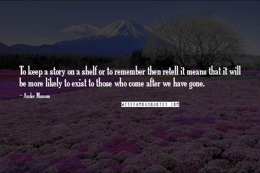 Ander Monson Quotes: To keep a story on a shelf or to remember then retell it means that it will be more likely to exist to those who come after we have gone.
