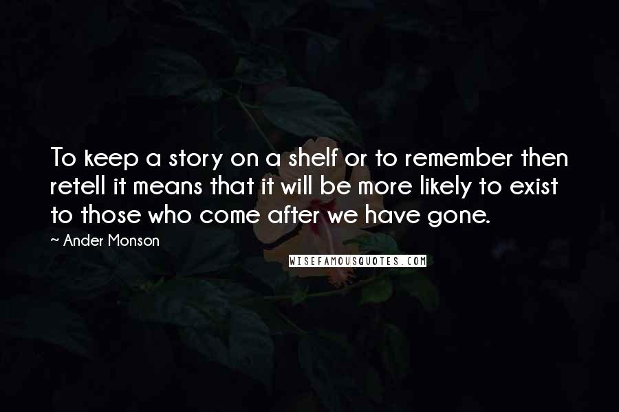 Ander Monson Quotes: To keep a story on a shelf or to remember then retell it means that it will be more likely to exist to those who come after we have gone.