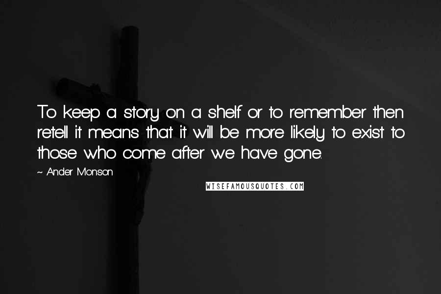 Ander Monson Quotes: To keep a story on a shelf or to remember then retell it means that it will be more likely to exist to those who come after we have gone.