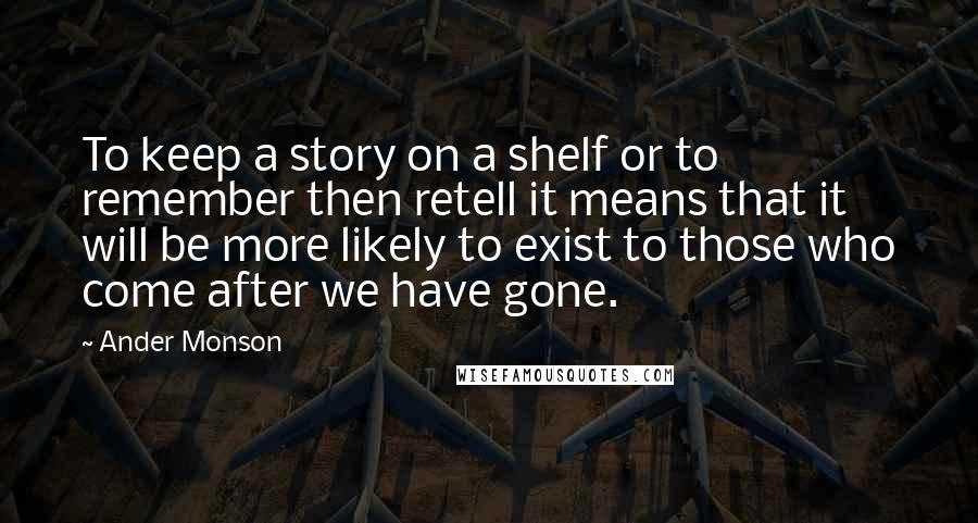 Ander Monson Quotes: To keep a story on a shelf or to remember then retell it means that it will be more likely to exist to those who come after we have gone.