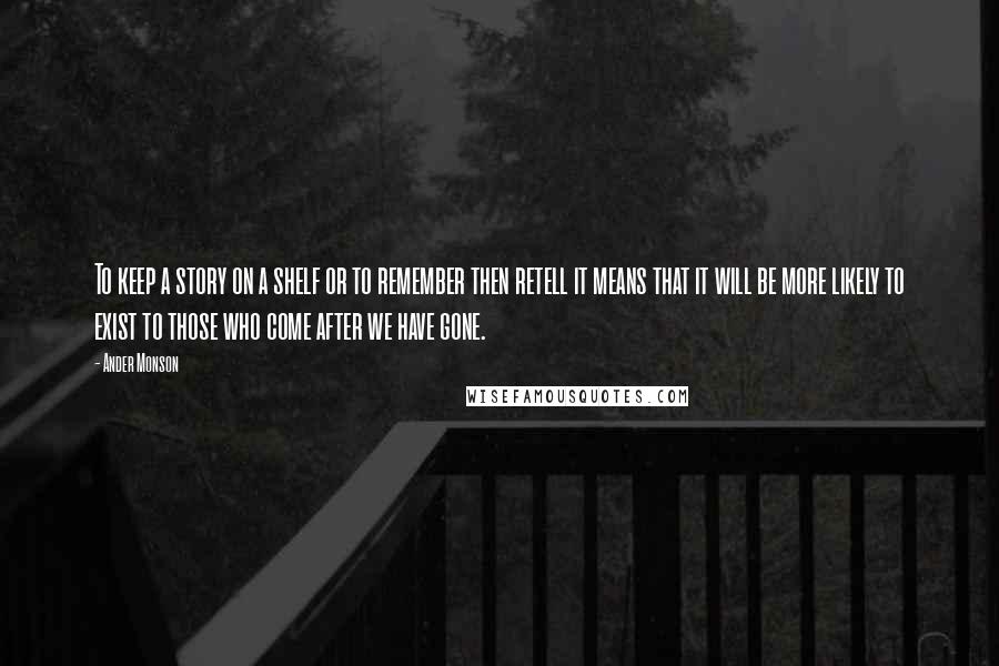 Ander Monson Quotes: To keep a story on a shelf or to remember then retell it means that it will be more likely to exist to those who come after we have gone.