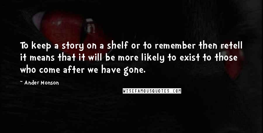 Ander Monson Quotes: To keep a story on a shelf or to remember then retell it means that it will be more likely to exist to those who come after we have gone.