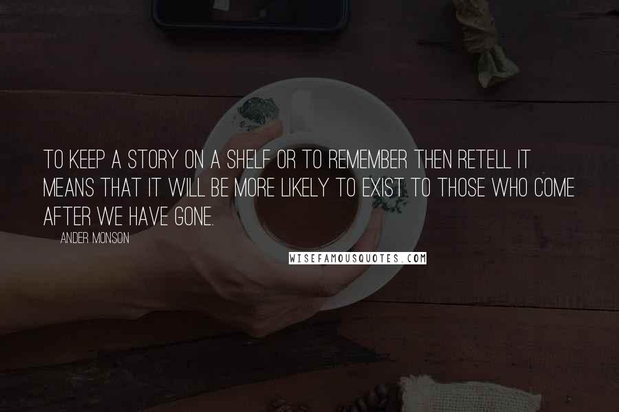 Ander Monson Quotes: To keep a story on a shelf or to remember then retell it means that it will be more likely to exist to those who come after we have gone.