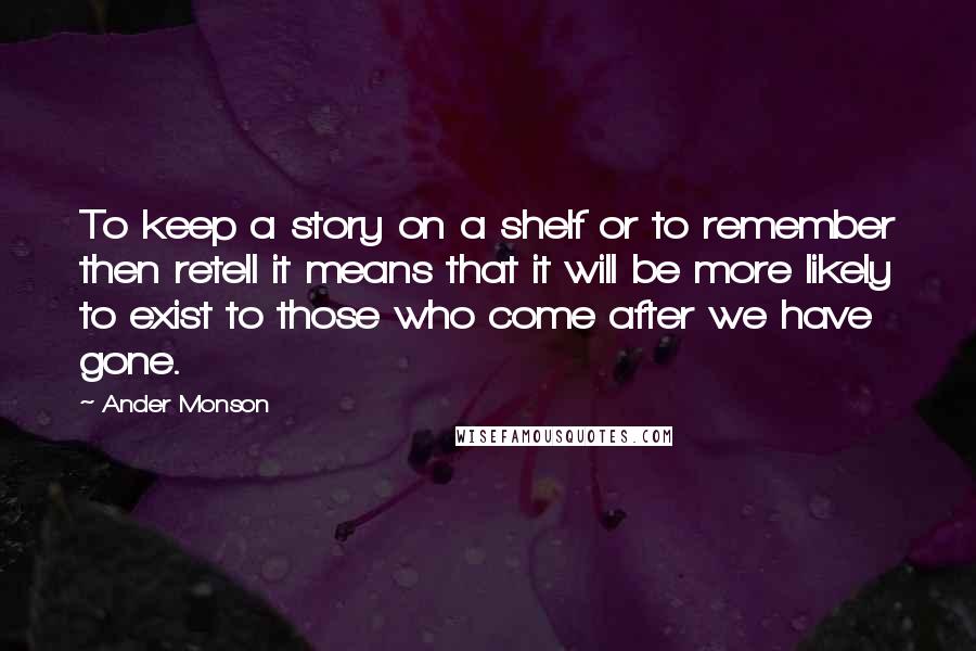 Ander Monson Quotes: To keep a story on a shelf or to remember then retell it means that it will be more likely to exist to those who come after we have gone.
