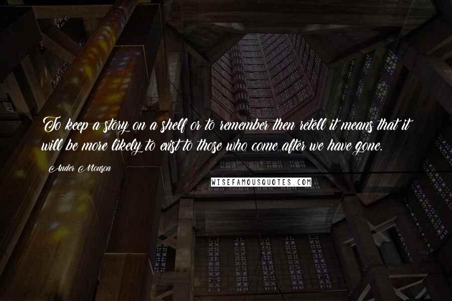 Ander Monson Quotes: To keep a story on a shelf or to remember then retell it means that it will be more likely to exist to those who come after we have gone.