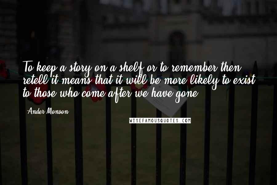 Ander Monson Quotes: To keep a story on a shelf or to remember then retell it means that it will be more likely to exist to those who come after we have gone.
