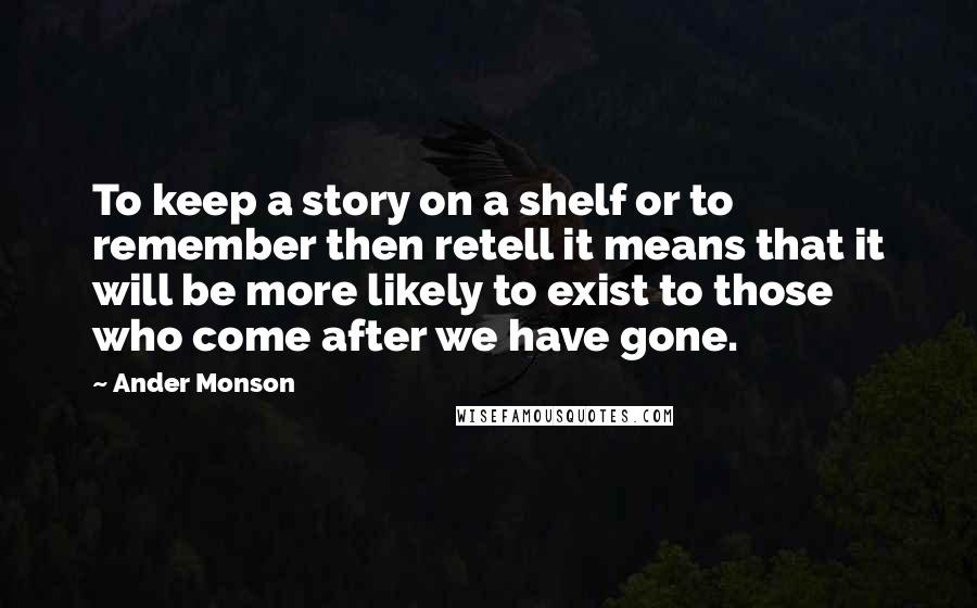 Ander Monson Quotes: To keep a story on a shelf or to remember then retell it means that it will be more likely to exist to those who come after we have gone.
