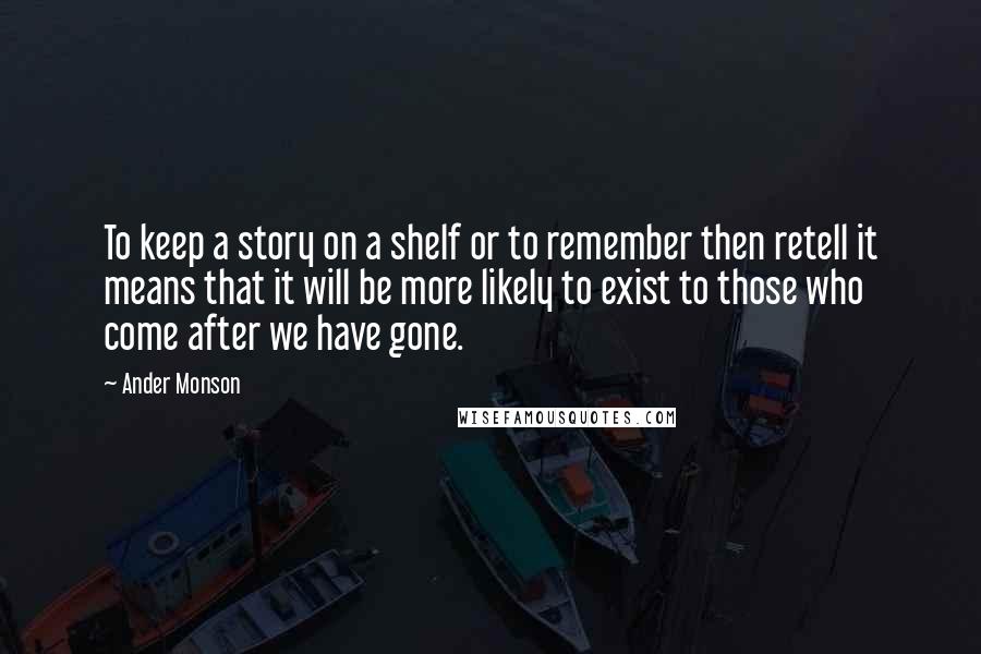 Ander Monson Quotes: To keep a story on a shelf or to remember then retell it means that it will be more likely to exist to those who come after we have gone.