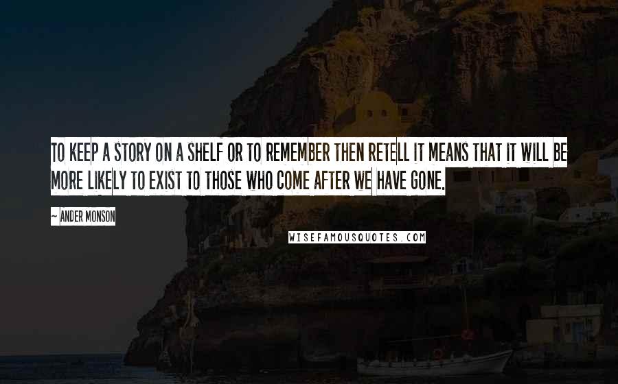 Ander Monson Quotes: To keep a story on a shelf or to remember then retell it means that it will be more likely to exist to those who come after we have gone.
