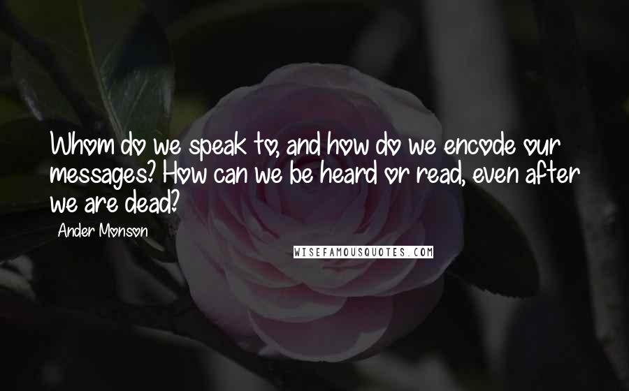 Ander Monson Quotes: Whom do we speak to, and how do we encode our messages? How can we be heard or read, even after we are dead?