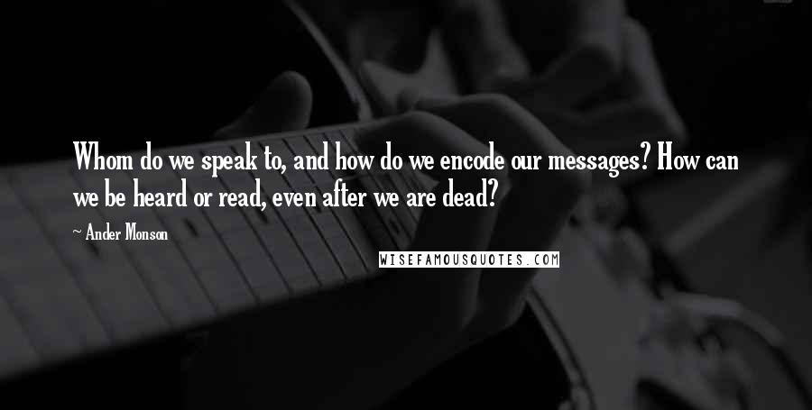 Ander Monson Quotes: Whom do we speak to, and how do we encode our messages? How can we be heard or read, even after we are dead?