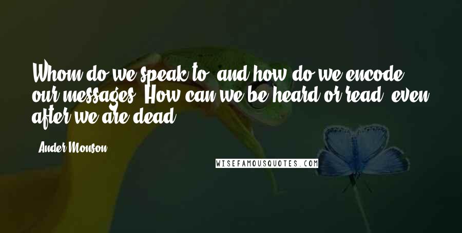 Ander Monson Quotes: Whom do we speak to, and how do we encode our messages? How can we be heard or read, even after we are dead?