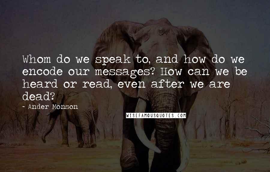 Ander Monson Quotes: Whom do we speak to, and how do we encode our messages? How can we be heard or read, even after we are dead?