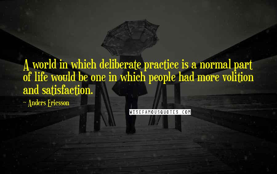 Anders Ericsson Quotes: A world in which deliberate practice is a normal part of life would be one in which people had more volition and satisfaction.