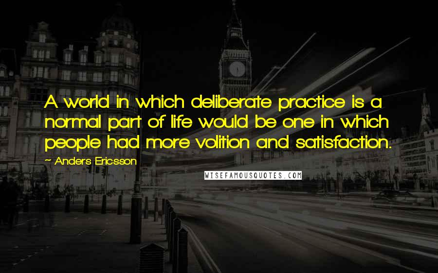 Anders Ericsson Quotes: A world in which deliberate practice is a normal part of life would be one in which people had more volition and satisfaction.