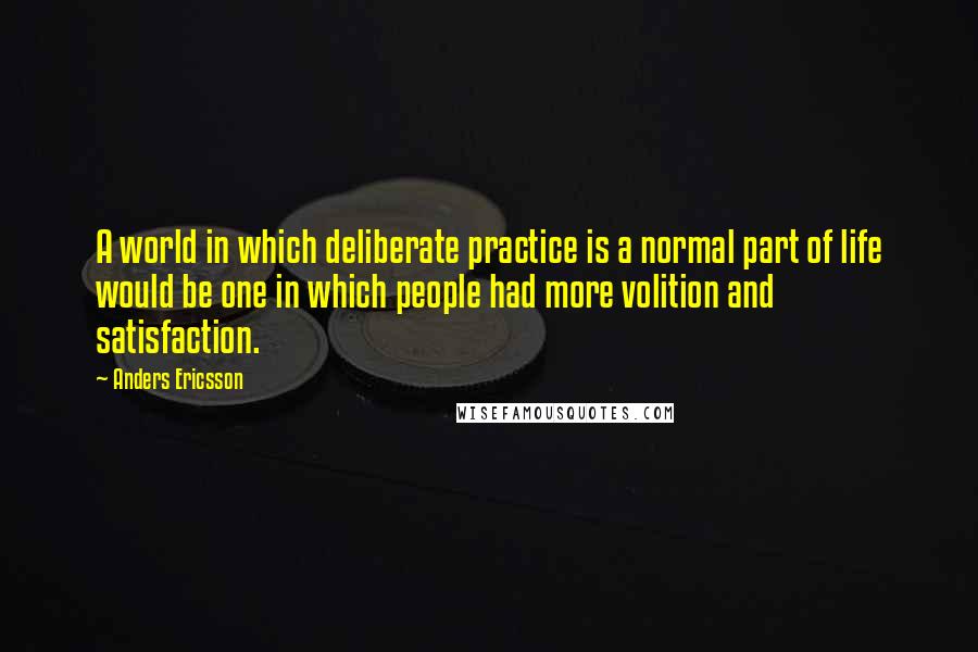 Anders Ericsson Quotes: A world in which deliberate practice is a normal part of life would be one in which people had more volition and satisfaction.