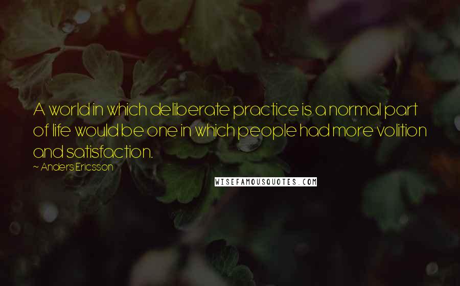 Anders Ericsson Quotes: A world in which deliberate practice is a normal part of life would be one in which people had more volition and satisfaction.