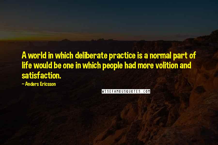 Anders Ericsson Quotes: A world in which deliberate practice is a normal part of life would be one in which people had more volition and satisfaction.