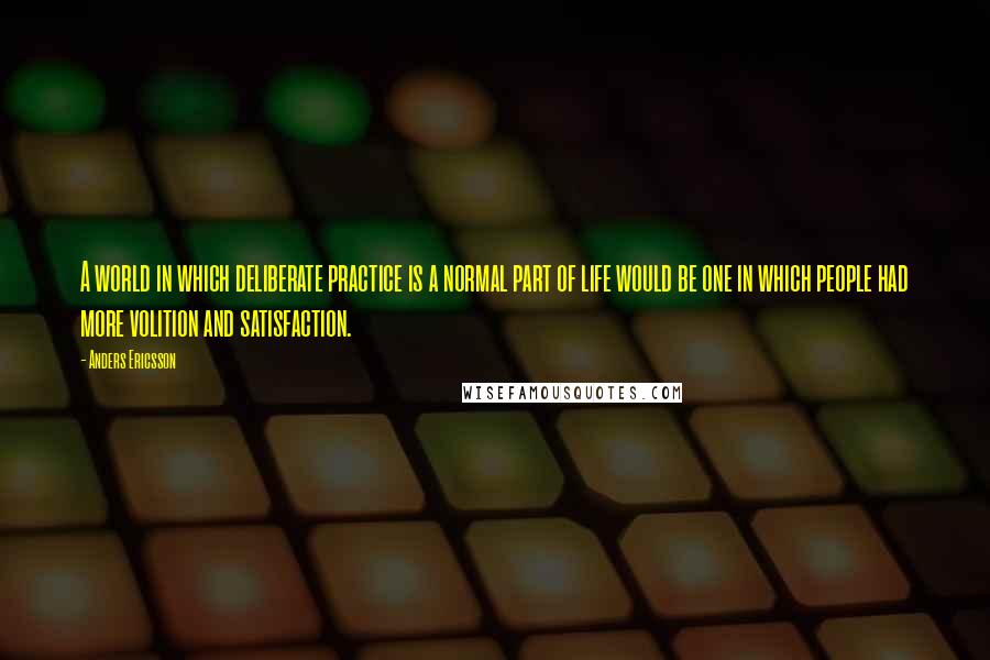 Anders Ericsson Quotes: A world in which deliberate practice is a normal part of life would be one in which people had more volition and satisfaction.