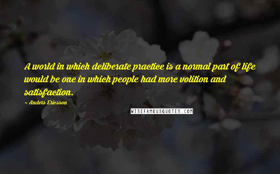 Anders Ericsson Quotes: A world in which deliberate practice is a normal part of life would be one in which people had more volition and satisfaction.