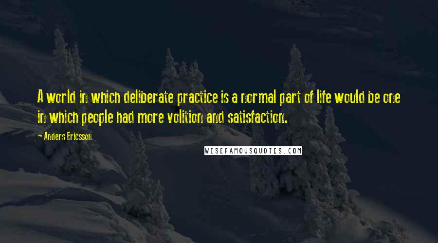 Anders Ericsson Quotes: A world in which deliberate practice is a normal part of life would be one in which people had more volition and satisfaction.