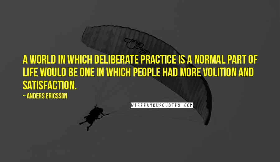 Anders Ericsson Quotes: A world in which deliberate practice is a normal part of life would be one in which people had more volition and satisfaction.