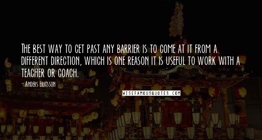 Anders Ericsson Quotes: The best way to get past any barrier is to come at it from a different direction, which is one reason it is useful to work with a teacher or coach.