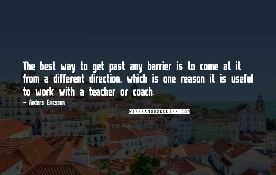 Anders Ericsson Quotes: The best way to get past any barrier is to come at it from a different direction, which is one reason it is useful to work with a teacher or coach.