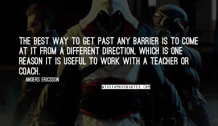 Anders Ericsson Quotes: The best way to get past any barrier is to come at it from a different direction, which is one reason it is useful to work with a teacher or coach.