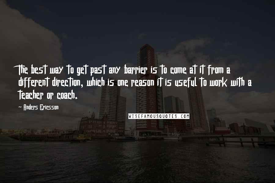 Anders Ericsson Quotes: The best way to get past any barrier is to come at it from a different direction, which is one reason it is useful to work with a teacher or coach.