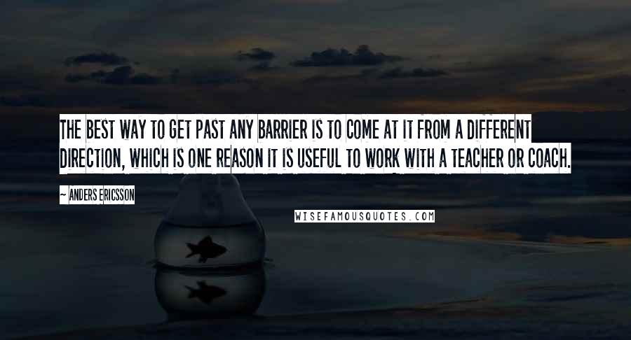 Anders Ericsson Quotes: The best way to get past any barrier is to come at it from a different direction, which is one reason it is useful to work with a teacher or coach.