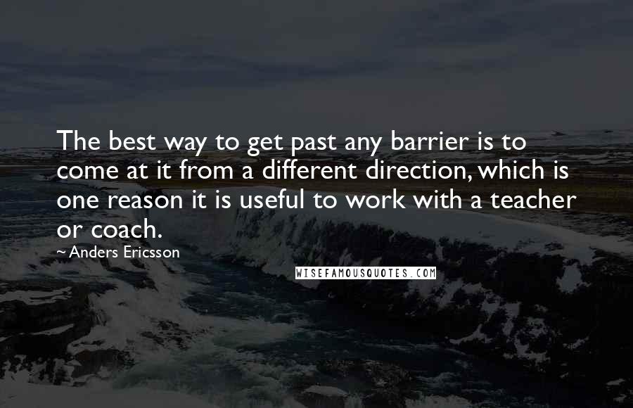 Anders Ericsson Quotes: The best way to get past any barrier is to come at it from a different direction, which is one reason it is useful to work with a teacher or coach.