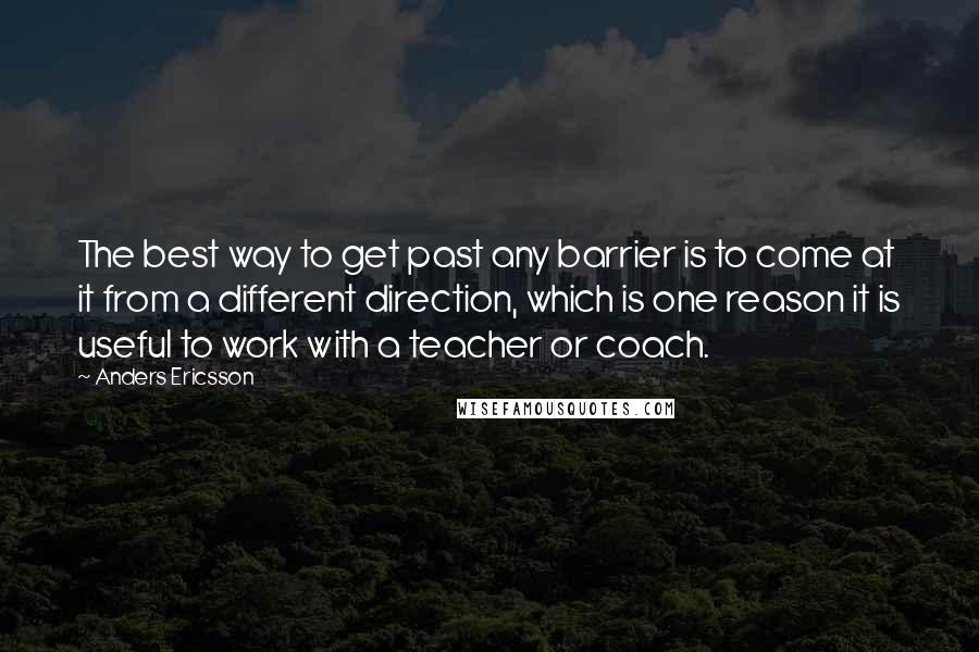 Anders Ericsson Quotes: The best way to get past any barrier is to come at it from a different direction, which is one reason it is useful to work with a teacher or coach.