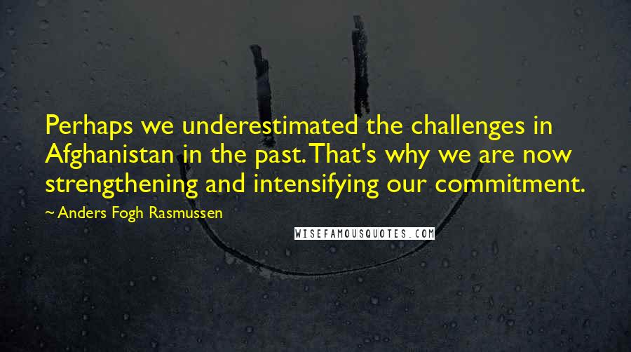 Anders Fogh Rasmussen Quotes: Perhaps we underestimated the challenges in Afghanistan in the past. That's why we are now strengthening and intensifying our commitment.