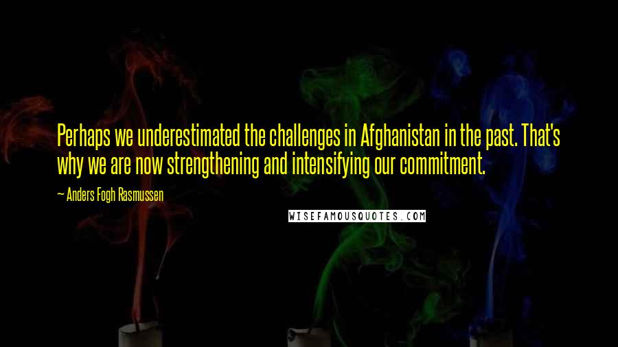 Anders Fogh Rasmussen Quotes: Perhaps we underestimated the challenges in Afghanistan in the past. That's why we are now strengthening and intensifying our commitment.