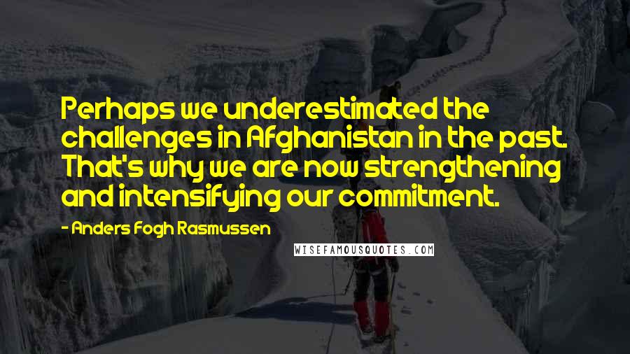 Anders Fogh Rasmussen Quotes: Perhaps we underestimated the challenges in Afghanistan in the past. That's why we are now strengthening and intensifying our commitment.